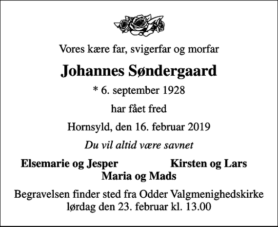 <p>Vores kære far, svigerfar og morfar<br />Johannes Søndergaard<br />* 6. september 1928<br />har fået fred<br />Hornsyld, den 16. februar 2019<br />Du vil altid være savnet<br />Elsemarie og Jesper<br />Kirsten og Lars<br />Begravelsen finder sted fra Odder Valgmenighedskirke lørdag den 23. februar kl. 13.00</p>