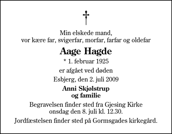 <p>Min elskede mand, vor kære far, svigerfar, morfar, farfar og oldefar<br />Aage Hagde<br />* 1. februar 1925<br />er afgået ved døden<br />Esbjerg, den 2. juli 2009<br />Anni Skjølstrup og familie<br />Begravelsen finder sted fra Gjesing Kirke onsdag den 8. juli kl. 12.30<br />Jordfæstelsen finder sted på Gormsgades kirkegård.</p>