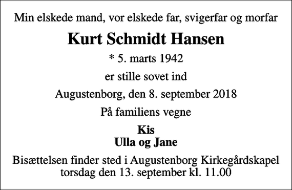 <p>Min elskede mand, vor elskede far, svigerfar og morfar<br />Kurt Schmidt Hansen<br />* 5. marts 1942<br />er stille sovet ind<br />Augustenborg, den 8. september 2018<br />På familiens vegne<br />Kis Ulla og Jane<br />Bisættelsen finder sted i Augustenborg Kirkegårdskapel torsdag den 13. september kl. 11.00</p>