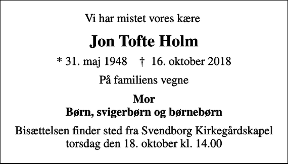 <p>Vi har mistet vores kære<br />Jon Tofte Holm<br />* 31. maj 1948 ✝ 16. oktober 2018<br />På familiens vegne<br />Mor Børn, svigerbørn og børnebørn<br />Bisættelsen finder sted fra Svendborg Kirkegårdskapel torsdag den 18. oktober kl. 14.00</p>
