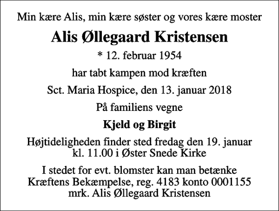 <p>Min kære Alis, min kære søster og vores kære moster<br />Alis Øllegaard Kristensen<br />* 12. februar 1954<br />har tabt kampen mod kræften<br />Sct. Maria Hospice, den 13. januar 2018<br />På familiens vegne<br />Kjeld og Birgit<br />Højtideligheden finder sted fredag den 19. januar kl. 11.00 i Øster Snede Kirke<br />I stedet for evt. blomster kan man betænke<br />Kræftens Bekæmpelse reg.4183konto0001155mrk. Alis Øllegaard<br />Kristensen</p>