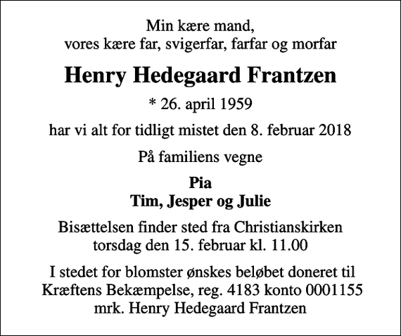 <p>Min kære mand, vores kære far, svigerfar, farfar og morfar<br />Henry Hedegaard Frantzen<br />* 26. april 1959<br />har vi alt for tidligt mistet den 8. februar 2018<br />På familiens vegne<br />Pia Tim, Jesper og Julie<br />Bisættelsen finder sted fra Christianskirken torsdag den 15. februar kl. 11.00<br />I stedet for evt. blomster kan man betænke<br />Kræftens Bekæmpelse reg.4183konto0001155mrk. Henry Hedegaard<br />Frantzen<br />I stedet for blomster ønskes beløbet doneret til Kræftens Bekæmpelse, reg. 4183 konto 0001155 mrk. Henry Hedegaard Frantzen</p>