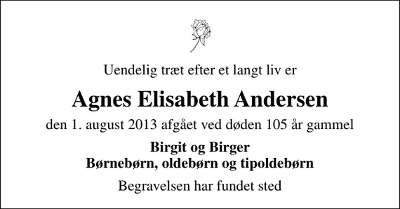 <p>Uendelig træt efter et langt liv er<br />Agnes Elisabeth Andersen<br />den 1. august 2013 afgået ved døden 105 år gammel<br />Birgit og Birger Børnebørn, oldebørn og tipoldebørn<br />Begravelsen har fundet sted</p>