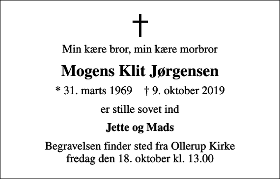 <p>Min kære bror, min kære morbror<br />Mogens Klit Jørgensen<br />* 31. marts 1969 ✝ 9. oktober 2019<br />er stille sovet ind<br />Jette og Mads<br />Begravelsen finder sted fra Ollerup Kirke fredag den 18. oktober kl. 13.00</p>