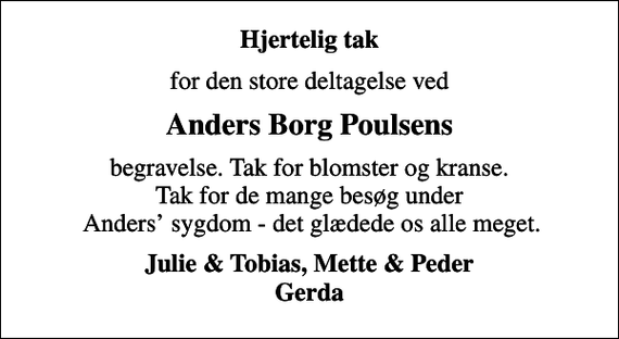 <p>Hjertelig tak<br />for den store deltagelse ved<br />Anders Borg Poulsens<br />begravelse. Tak for blomster og kranse. Tak for de mange besøg under Anders sygdom - det glædede os alle meget.<br />Julie &amp; Tobias, Mette &amp; Peder Gerda</p>