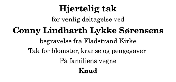 <p>Hjertelig tak<br />for venlig deltagelse ved<br />Conny Lindharth Lykke Sørensens<br />begravelse fra Fladstrand Kirke<br />Tak for blomster, kranse og pengegaver<br />På familiens vegne<br />Knud</p>