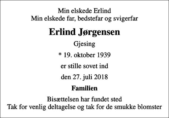 <p>Min elskede Erlind Min elskede far, bedstefar og svigerfar<br />Erlind Jørgensen<br />Gjesing<br />* 19. oktober 1939<br />er stille sovet ind<br />den 27. juli 2018<br />Familien<br />Bisættelsen har fundet sted Tak for venlig deltagelse og tak for de smukke blomster</p>