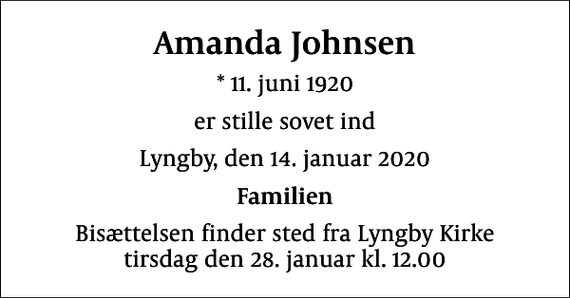 <p>Amanda Johnsen<br />* 11. juni 1920<br />er stille sovet ind<br />Lyngby, den 14. januar 2020<br />Familien<br />Bisættelsen finder sted fra Lyngby Kirke tirsdag den 28. januar kl. 12.00</p>