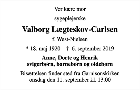 <p>Vor kære mor<br />sygeplejerske<br />Valborg Lægteskov-Carlsen<br />f. West-Nielsen<br />* 18. maj 1920 ✝ 6. september 2019<br />Anne, Dorte og Henrik svigerbørn, børnebørn og oldebørn<br />Bisættelsen finder sted fra Garnisonskirken onsdag den 11. september kl. 13.00</p>