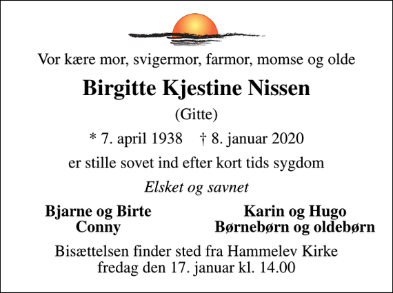 <p>Vor kære mor, svigermor, farmor, momse og olde<br />Birgitte Kjestine Nissen<br />(Gitte)<br />* 7. april 1938 ✝ 8. januar 2020<br />er stille sovet ind efter kort tids sygdom<br />Elsket og savnet<br />Bjarne og Birte<br />Karin og Hugo<br />Conny<br />Børnebørn og oldebørn<br />Bisættelsen finder sted fra Hammelev Kirke fredag den 17. januar kl. 14.00</p>
