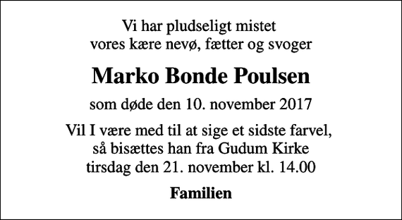 <p>Vi har pludseligt mistet vores kære nevø, fætter og svoger<br />Marko Bonde Poulsen<br />som døde den 10. november 2017<br />Vil I være med til at sige et sidste farvel, så bisættes han fra Gudum Kirke tirsdag den 21. november kl. 14.00<br />Familien</p>