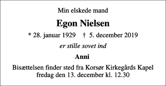 <p>Min elskede mand<br />Egon Nielsen<br />* 28. januar 1929 ✝ 5. december 2019<br />er stille sovet ind<br />Anni<br />Bisættelsen finder sted fra Korsør Kirkegårds Kapel fredag den 13. december kl. 12.30</p>