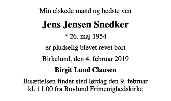 <p>Min elskede mand og bedste ven<br />Jens Jensen Snedker<br />* 26. maj 1954<br />er pludselig blevet revet bort<br />Birkelund, den 4. februar 2019<br />Birgit Lund Clausen<br />Bisættelsen finder sted lørdag den 9. februar kl. 11.00 fra Bovlund Frimenighedskirke</p>
