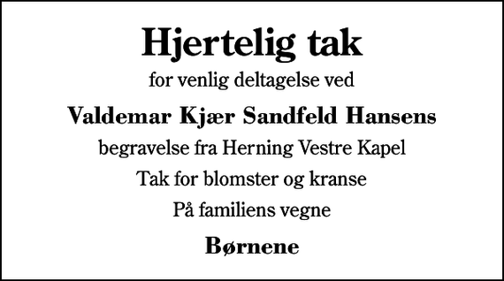 <p>Hjertelig tak<br />for venlig deltagelse ved<br />Valdemar Kjær Sandfeld Hansens<br />begravelse fra Herning Vestre Kapel<br />Tak for blomster og kranse<br />På familiens vegne<br />Børnene</p>
