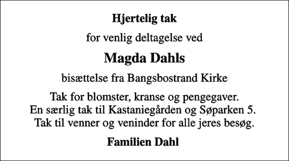 <p>Hjertelig tak<br />for venlig deltagelse ved<br />Magda Dahls<br />bisættelse fra Bangsbostrand Kirke<br />Tak for blomster, kranse og pengegaver. En særlig tak til Kastaniegården og Søparken 5. Tak til venner og veninder for alle jeres besøg.<br />Familien Dahl</p>
