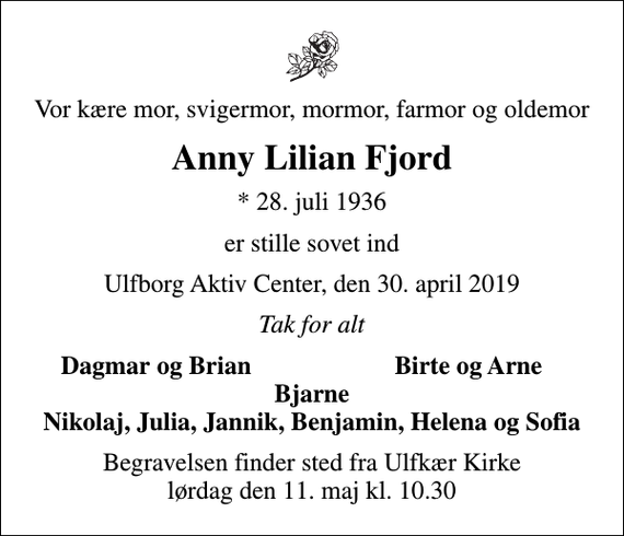 <p>Vor kære mor, svigermor, mormor, farmor og oldemor<br />Anny Lilian Fjord<br />* 28. juli 1936<br />er stille sovet ind<br />Ulfborg Aktiv Center, den 30. april 2019<br />Tak for alt<br />Dagmar og Brian<br />Birte og Arne<br />Begravelsen finder sted fra Ulfkær Kirke lørdag den 11. maj kl. 10.30</p>