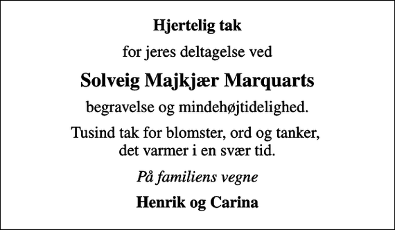 <p>Hjertelig tak<br />for jeres deltagelse ved<br />Solveig Majkjær Marquarts<br />begravelse og mindehøjtidelighed.<br />Tusind tak for blomster, ord og tanker, det varmer i en svær tid.<br />På familiens vegne<br />Henrik og Carina</p>