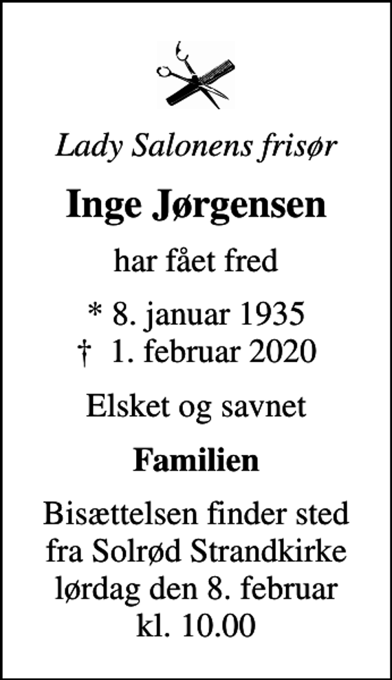 <p>Lady Salonens frisør<br />Inge Jørgensen<br />har fået fred<br />* 8. januar 1935<br />✝ 1. februar 2020<br />Elsket og savnet<br />Familien<br />Bisættelsen finder sted fra Solrød Strandkirke lørdag den 8. februar kl. 10.00</p>