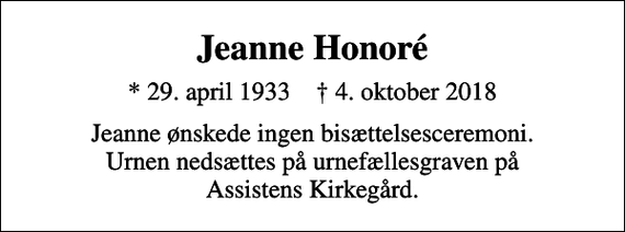 <p>Jeanne Honoré<br />* 29. april 1933 ✝ 4. oktober 2018<br />Jeanne ønskede ingen bisættelsesceremoni. Urnen nedsættes på urnefællesgraven på Assistens Kirkegård.</p>