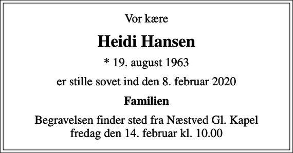 <p>Vor kære<br />Heidi Hansen<br />* 19. august 1963<br />er stille sovet ind den 8. februar 2020<br />Familien<br />Begravelsen finder sted fra Næstved Gl. Kapel fredag den 14. februar kl. 10.00</p>