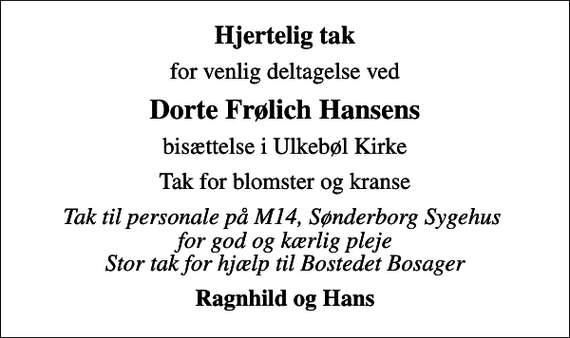 <p>Hjertelig tak<br />for venlig deltagelse ved<br />Dorte Frølich Hansens<br />bisættelse i Ulkebøl Kirke<br />Tak for blomster og kranse<br />Tak til personale på M14, Sønderborg Sygehus for god og kærlig pleje Stor tak for hjælp til Bostedet Bosager<br />Ragnhild og Hans</p>