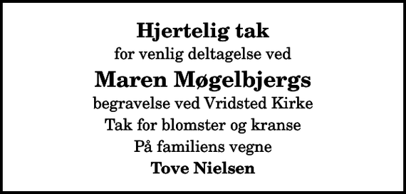<p>Hjertelig tak<br />for venlig deltagelse ved<br />Maren Møgelbjergs<br />begravelse ved Vridsted Kirke<br />Tak for blomster og kranse<br />På familiens vegne<br />Tove Nielsen</p>