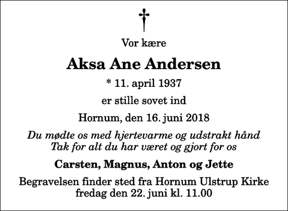 <p>Vor kære<br />Aksa Ane Andersen<br />* 11. april 1937<br />er stille sovet ind<br />Hornum, den 16. juni 2018<br />Du mødte os med hjertevarme og udstrakt hånd Tak for alt du har været og gjort for os<br />Carsten, Magnus, Anton og Jette<br />Begravelsen finder sted fra Hornum Ulstrup Kirke fredag den 22. juni kl. 11.00</p>