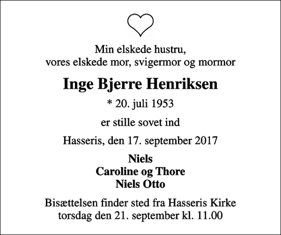 <p>Min elskede hustru, vores elskede mor, svigermor og mormor<br />Inge Bjerre Henriksen<br />* 20. juli 1953<br />er stille sovet ind<br />Hasseris, den 17. september 2017<br />Niels Caroline og Thore Niels Otto<br />Bisættelsen finder sted fra Hasseris Kirke torsdag den 21. september kl. 11.00</p>
