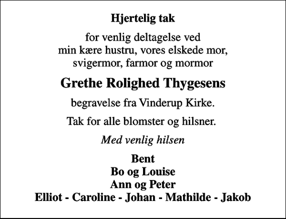 <p>Hjertelig tak<br />for venlig deltagelse ved min kære hustru, vores elskede mor, svigermor, farmor og mormor<br />Grethe Rolighed Thygesens<br />begravelse fra Vinderup Kirke.<br />Tak for alle blomster og hilsner.<br />Med venlig hilsen<br />Bent Bo og Louise Ann og Peter Elliot - Caroline - Johan - Mathilde - Jakob</p>