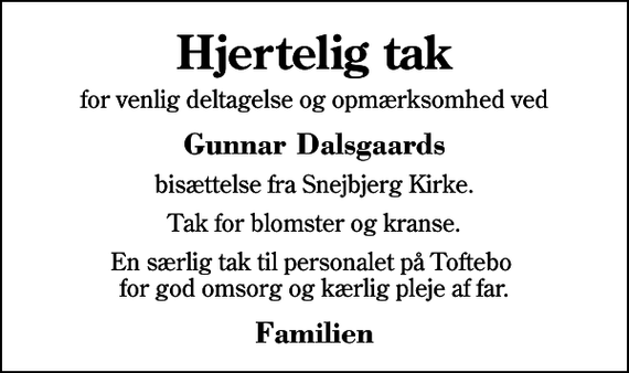 <p>Hjertelig tak<br />for venlig deltagelse og opmærksomhed ved<br />Gunnar Dalsgaards<br />bisættelse fra Snejbjerg Kirke.<br />Tak for blomster og kranse.<br />En særlig tak til personalet på Toftebo for god omsorg og kærlig pleje af far.<br />Familien</p>