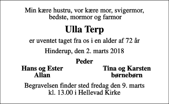 <p>Min kære hustru, vor kære mor, svigermor, bedste, mormor og farmor<br />Ulla Terp<br />er uventet taget fra os i en alder af 72 år<br />Hinderup, den 2. marts 2018<br />Peder<br />Hans og Ester<br />Tina og Karsten<br />Allan<br />børnebørn<br />Begravelsen finder sted fredag den 9. marts kl. 13.00 i Hellevad Kirke</p>