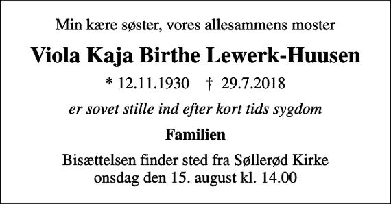 <p>Min kære søster, vores allesammens moster<br />Viola Kaja Birthe Lewerk-Huusen<br />* 12.11.1930 ✝ 29.7.2018<br />er sovet stille ind efter kort tids sygdom<br />Familien<br />Bisættelsen finder sted fra Søllerød Kirke onsdag den 15. august kl. 14.00</p>