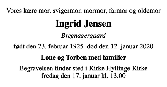 <p>Vores kære mor, svigermor, mormor, farmor og oldemor<br />Ingrid Jensen<br />Bregnagergaard<br />født den 23. februar 1925 død den 12. januar 2020<br />Lone og Torben med familier<br />Begravelsen finder sted i Kirke Hyllinge Kirke fredag den 17. januar kl. 13.00</p>