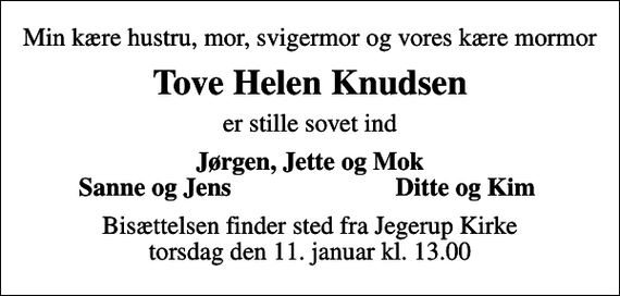 <p>Min kære hustru, mor, svigermor og vores kære mormor<br />Tove Helen Knudsen<br />er stille sovet ind<br />Jørgen, Jette og Mok<br />Sanne og Jens<br />Ditte og Kim<br />Bisættelsen finder sted fra Jegerup Kirke torsdag den 11. januar kl. 13.00</p>
