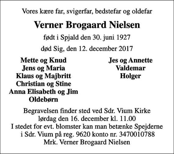 <p>Vores kære far, svigerfar, bedstefar og oldefar<br />Verner Brogaard Nielsen<br />født i Spjald den 30. juni 1927<br />død Sig, den 12. december 2017<br />Mette og Knud<br />Jes og Annette<br />Jens og Maria<br />Valdemar<br />Klaus og Majbritt<br />Holger<br />Christian og Stine<br />Anna Elisabeth og Jim<br />Oldebørn<br />Begravelsen finder sted ved Sdr. Vium Kirke lørdag den 16. december kl. 11.00 I stedet for evt. blomster kan man betænke Spejderne i Sdr. Vium på reg. 9620 konto nr. 3470010788 Mrk. Verner Brogaard Nielsen</p>