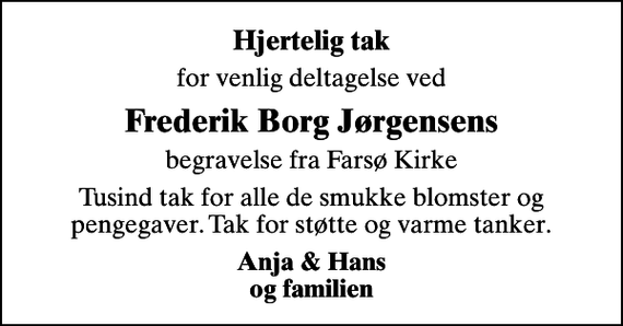 <p>Hjertelig tak<br />for venlig deltagelse ved<br />Frederik Borg Jørgensens<br />begravelse fra Farsø Kirke<br />Tusind tak for alle de smukke blomster og pengegaver. Tak for støtte og varme tanker.<br />Anja &amp; Hans og familien</p>