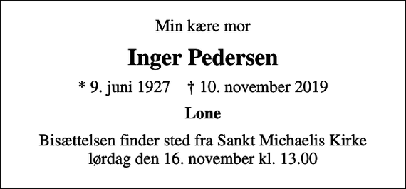 <p>Min kære mor<br />Inger Pedersen<br />* 9. juni 1927 ✝ 10. november 2019<br />Lone<br />Bisættelsen finder sted fra Sankt Michaelis Kirke lørdag den 16. november kl. 13.00</p>
