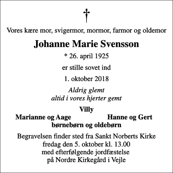 <p>Vores kære mor, svigermor, mormor, farmor og oldemor<br />Johanne Marie Svensson<br />* 26. april 1925<br />er stille sovet ind<br />1. oktober 2018<br />Aldrig glemt altid i vores hjerter gemt<br />Villy<br />Marianne og Aage<br />Hanne og Gert<br />Begravelsen finder sted fra Sankt Norberts Kirke fredag den 5. oktober kl. 13.00 med efterfølgende jordfæstelse på Nordre Kirkegård i Vejle</p>
