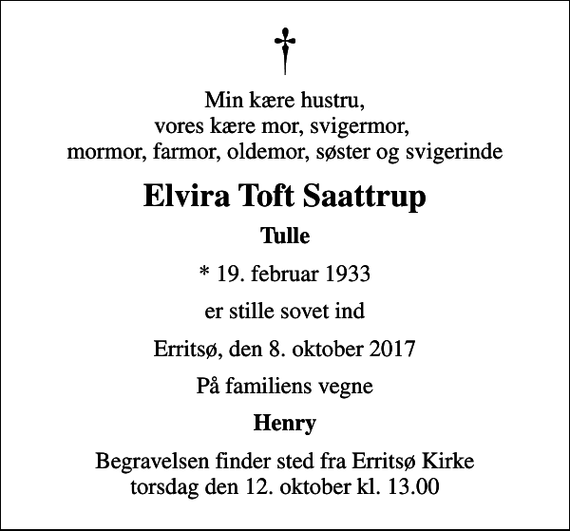 <p>Min kære hustru, vores kære mor, svigermor, mormor, farmor, oldemor, søster og svigerinde<br />Elvira Toft Saattrup<br />Tulle<br />* 19. februar 1933<br />er stille sovet ind<br />Erritsø, den 8. oktober 2017<br />På familiens vegne<br />Henry<br />Begravelsen finder sted fra Erritsø Kirke torsdag den 12. oktober kl. 13.00</p>