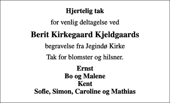 <p>Hjertelig tak<br />for venlig deltagelse ved<br />Berit Kirkegaard Kjeldgaards<br />begravelse fra Jegindø Kirke<br />Tak for blomster og hilsner.<br />Ernst Bo og Malene Kent Sofie, Simon, Caroline og Mathias</p>