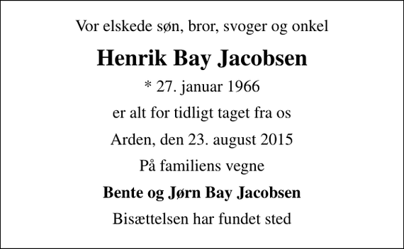 <p>Vor elskede søn, bror, svoger og onkel<br />Henrik Bay Jacobsen<br />* 27. januar 1966<br />er alt for tidligt taget fra os<br />Arden, den 23. august 2015<br />På familiens vegne<br />Bente og Jørn Bay Jacobsen<br />Bisættelsen har fundet sted</p>