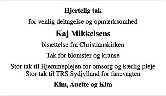 <p>Hjertelig tak<br />for venlig deltagelse og opmærksomhed<br />Kaj Mikkelsens<br />bisættelse fra Christianskirken<br />Tak for blomster og kranse<br />Stor tak til Hjemmeplejen for omsorg og kærlig pleje Stor tak til TRS Sydjylland for fanevagten<br />Kim, Anette og Kim</p>