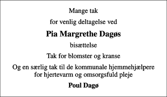 <p>Mange tak<br />for venlig deltagelse ved<br />Pia Margrethe Dagøs<br />bisættelse<br />Tak for blomster og kranse<br />Og en særlig tak til de kommunale hjemmehjælpere for hjertevarm og omsorgsfuld pleje<br />Poul Dagø</p>