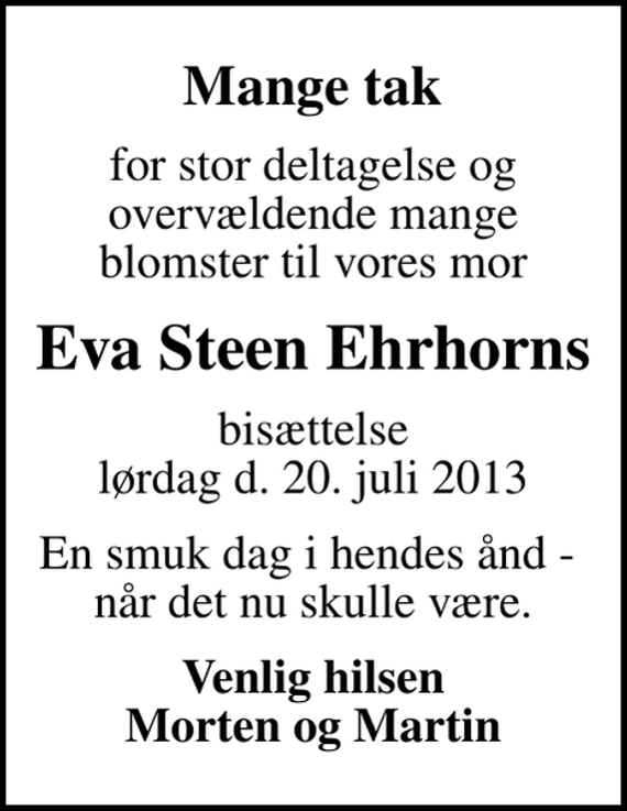 <p>Mange tak<br />for stor deltagelse og overvældende mange blomster til vores mor<br />Eva Steen Ehrhorns<br />bisættelse lørdag d. 20. juli 2013<br />En smuk dag i hendes ånd - når det nu skulle være.<br />Venlig hilsen Morten og Martin</p>