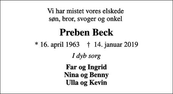 <p>Vi har mistet vores elskede søn, bror, svoger og onkel<br />Preben Beck<br />* 16. april 1963 ✝ 14. januar 2019<br />I dyb sorg<br />Far og Ingrid Nina og Benny Ulla og Kevin</p>