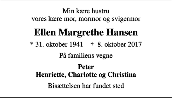 <p>Min kære hustru vores kære mor, mormor og svigermor<br />Ellen Margrethe Hansen<br />* 31. oktober 1941 ✝ 8. oktober 2017<br />På familiens vegne<br />Peter Henriette, Charlotte og Christina<br />Bisættelsen har fundet sted</p>