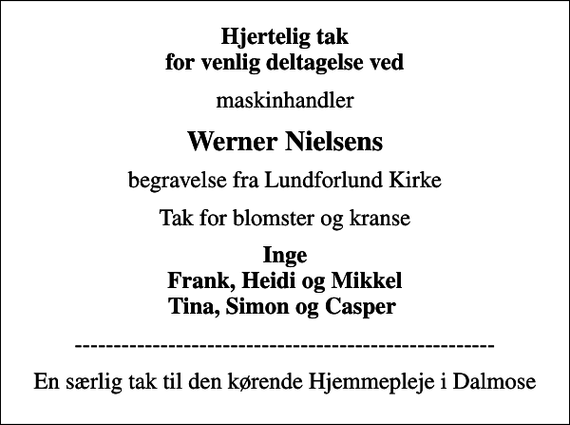 <p>Hjertelig tak for venlig deltagelse ved<br />maskinhandler<br />Werner Nielsens<br />begravelse fra Lundforlund Kirke<br />Tak for blomster og kranse<br />Inge Frank, Heidi og Mikkel Tina, Simon og Casper<br />------------------------------------------------------<br />En særlig tak til den kørende Hjemmepleje i Dalmose</p>