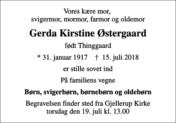 <p>Vores kære mor, svigermor, mormor, farmor og oldemor<br />Gerda Kirstine Østergaard<br />født Thinggaard<br />* 31. januar 1917 ✝ 15. juli 2018<br />er stille sovet ind<br />På familiens vegne<br />Børn, svigerbørn, børnebørn og oldebørn<br />Begravelsen finder sted fra Gjellerup Kirke torsdag den 19. juli kl. 13.00</p>