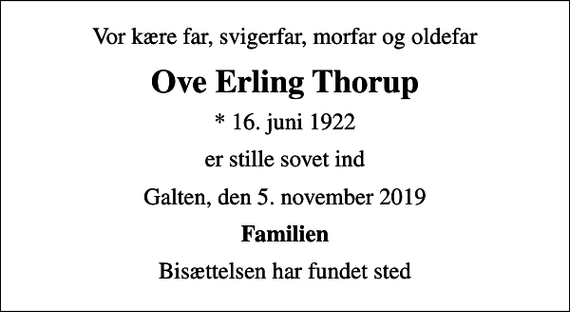 <p>Vor kære far, svigerfar, morfar og oldefar<br />Ove Erling Thorup<br />* 16. juni 1922<br />er stille sovet ind<br />Galten, den 5. november 2019<br />Familien<br />Bisættelsen har fundet sted</p>