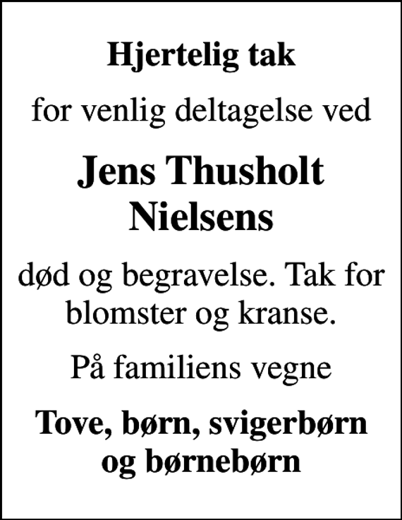 <p>Hjertelig tak<br />for venlig deltagelse ved<br />Jens Thusholt Nielsens<br />død og begravelse. Tak for blomster og kranse.<br />På familiens vegne<br />Tove, børn, svigerbørn og børnebørn</p>